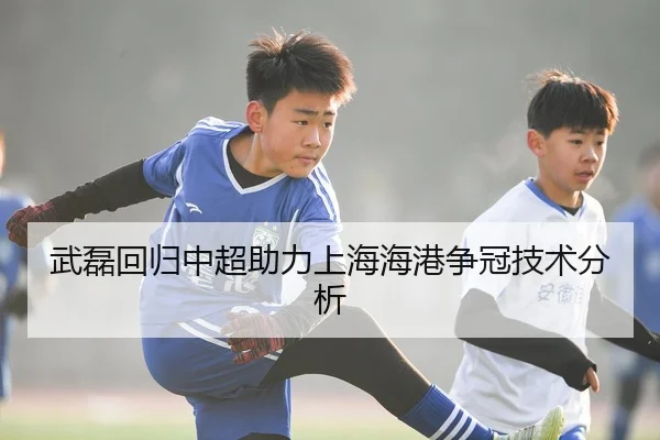 武磊回归中超助力上海海港争冠技术分析